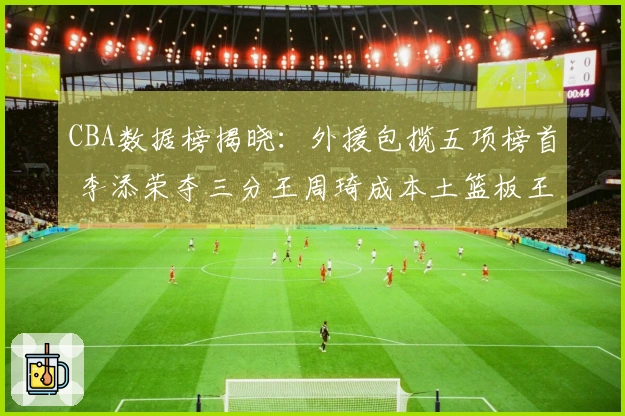 CBA数据榜揭晓：外援包揽五项榜首 李添荣夺三分王周琦成本土篮板王