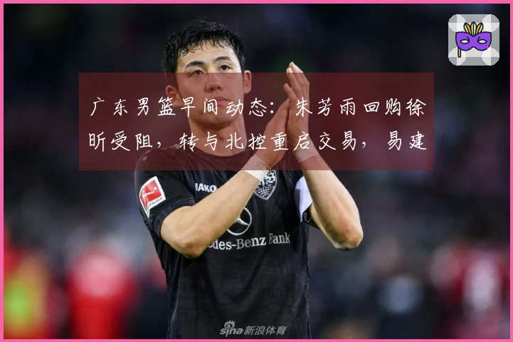 广东男篮早间动态：朱芳雨回购徐昕受阻，转与北控重启交易，易建联近况曝光，潜力新星有意离队寻求发展