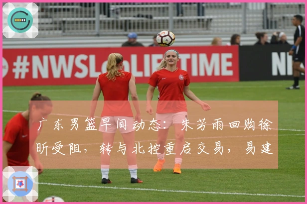 广东男篮早间动态：朱芳雨回购徐昕受阻，转与北控重启交易，易建联近况曝光，潜力新星有意离队寻求发展