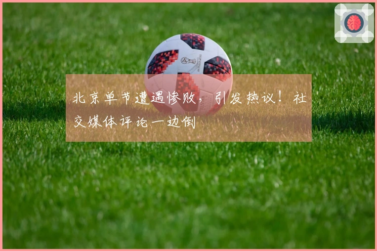 北京单节遭遇惨败，引发热议！社交媒体评论一边倒