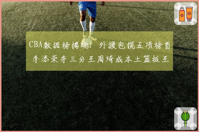 CBA数据榜揭晓：外援包揽五项榜首 李添荣夺三分王周琦成本土篮板王